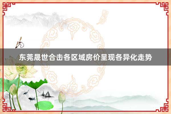 东莞晟世合击各区域房价呈现各异化走势